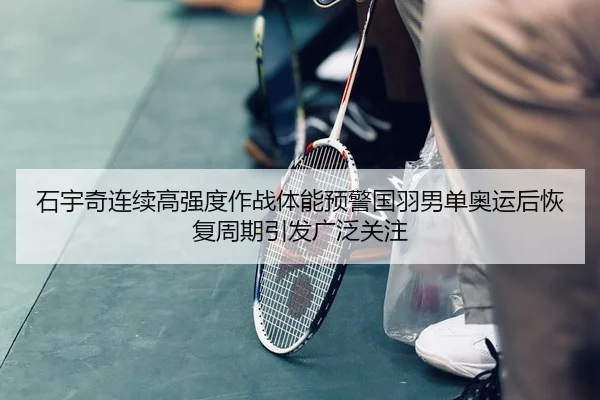 石宇奇连续高强度作战体能预警国羽男单奥运后恢复周期引发广泛关注