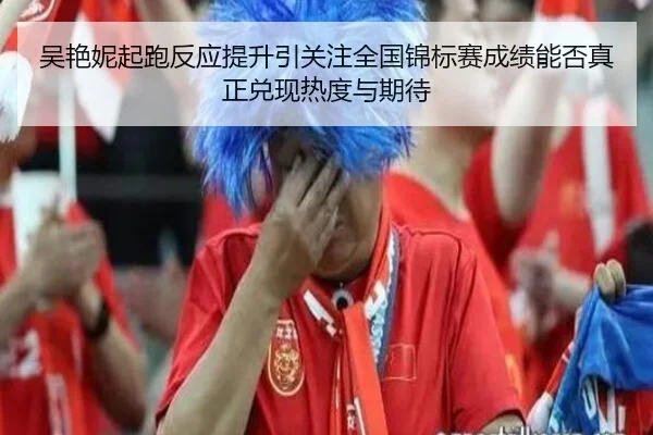吴艳妮起跑反应提升引关注全国锦标赛成绩能否真正兑现热度与期待