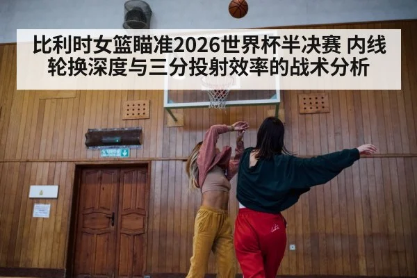 比利时女篮瞄准2026世界杯半决赛 内线轮换深度与三分投射效率的战术分析