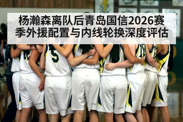 杨瀚森离队后青岛国信2026赛季外援配置与内线轮换深度评估